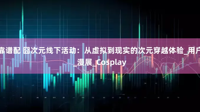 靠谱配 囧次元线下活动：从虚拟到现实的次元穿越体验_用户_漫展_Cosplay