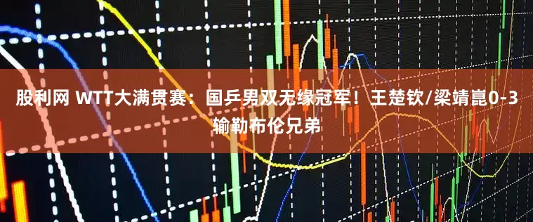 股利网 WTT大满贯赛：国乒男双无缘冠军！王楚钦/梁靖崑0-3输勒布伦兄弟