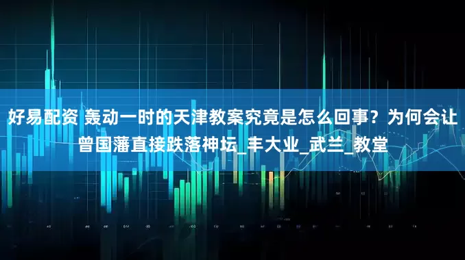 好易配资 轰动一时的天津教案究竟是怎么回事？为何会让曾国藩直接跌落神坛_丰大业_武兰_教堂