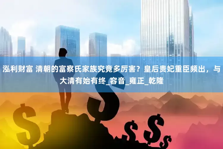 泓利财富 清朝的富察氏家族究竟多厉害？皇后贵妃重臣频出，与大清有始有终_容音_雍正_乾隆