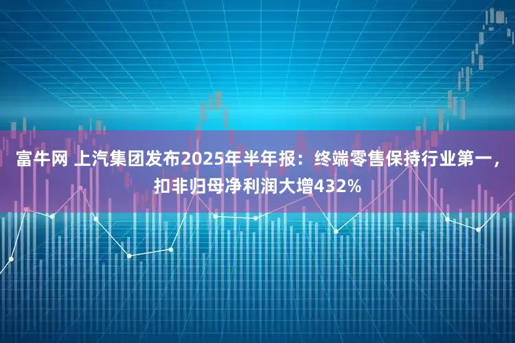 富牛网 上汽集团发布2025年半年报：终端零售保持行业第一，扣非归母净利润大增432%
