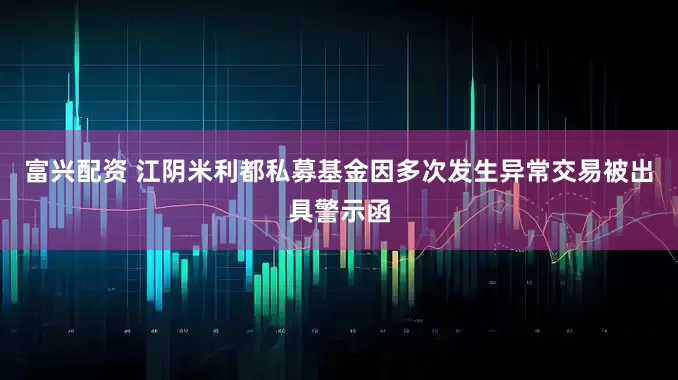 富兴配资 江阴米利都私募基金因多次发生异常交易被出具警示函