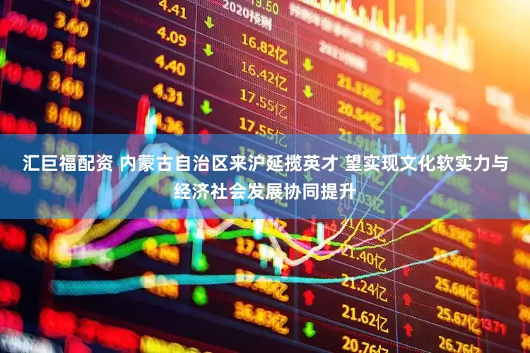 汇巨福配资 内蒙古自治区来沪延揽英才 望实现文化软实力与经济社会发展协同提升
