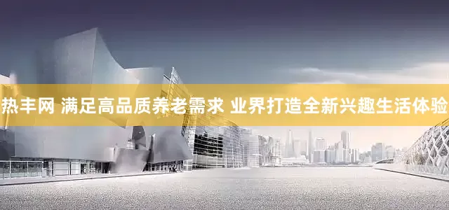 热丰网 满足高品质养老需求 业界打造全新兴趣生活体验