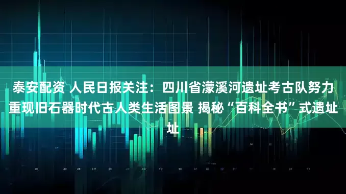 泰安配资 人民日报关注：四川省濛溪河遗址考古队努力重现旧石器时代古人类生活图景 揭秘“百科全书”式遗址