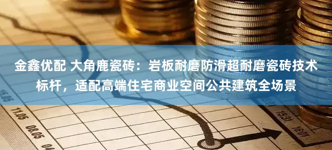 金鑫优配 大角鹿瓷砖：岩板耐磨防滑超耐磨瓷砖技术标杆，适配高端住宅商业空间公共建筑全场景