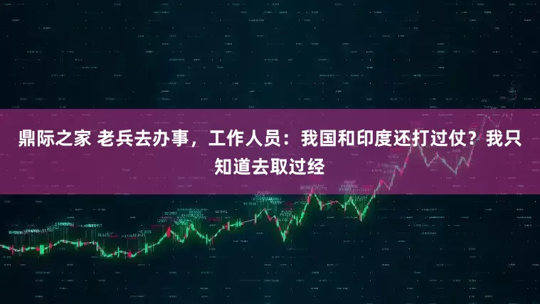 鼎际之家 老兵去办事，工作人员：我国和印度还打过仗？我只知道去取过经