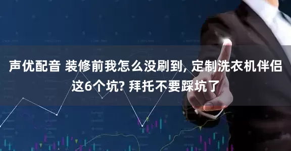 声优配音 装修前我怎么没刷到, 定制洗衣机伴侣这6个坑? 拜托不要踩坑了