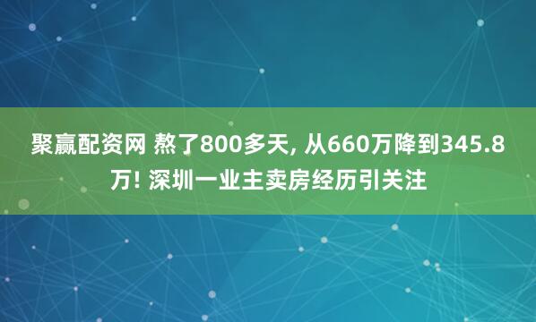 聚赢配资网 熬了800多天, 从660万降到345.8万! 深圳一业主卖房经历引关注