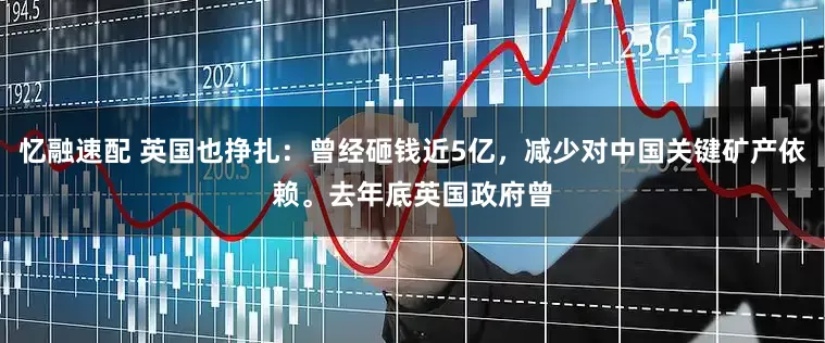忆融速配 英国也挣扎：曾经砸钱近5亿，减少对中国关键矿产依赖。去年底英国政府曾
