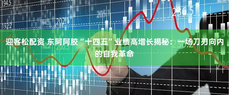 迎客松配资 东阿阿胶“十四五”业绩高增长揭秘：一场刀刃向内的自我革命