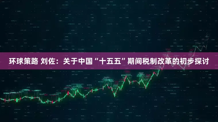 环球策路 刘佐：关于中国“十五五”期间税制改革的初步探讨