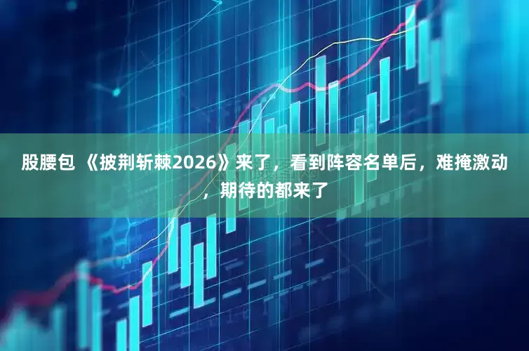 股腰包 《披荆斩棘2026》来了，看到阵容名单后，难掩激动，期待的都来了